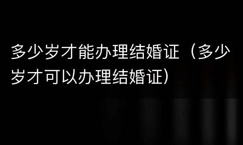 多少岁才能办理结婚证（多少岁才可以办理结婚证）