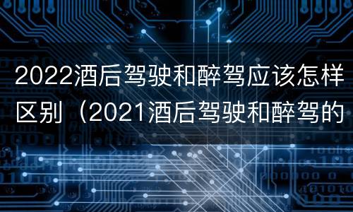 2022酒后驾驶和醉驾应该怎样区别（2021酒后驾驶和醉驾的区别）