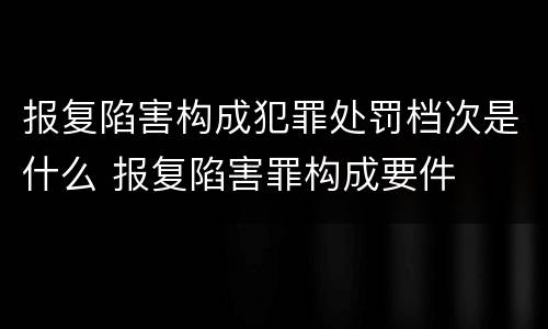 报复陷害构成犯罪处罚档次是什么 报复陷害罪构成要件