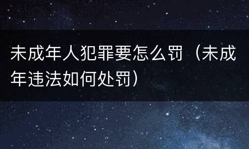 未成年人犯罪要怎么罚（未成年违法如何处罚）