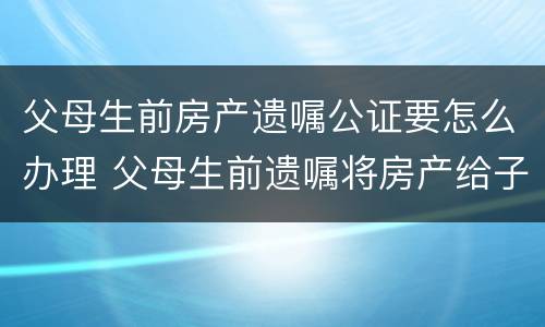 父母生前房产遗嘱公证要怎么办理 父母生前遗嘱将房产给子女怎样收费