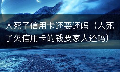 人死了信用卡还要还吗（人死了欠信用卡的钱要家人还吗）