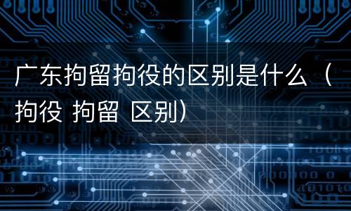 广东拘留拘役的区别是什么（拘役 拘留 区别）