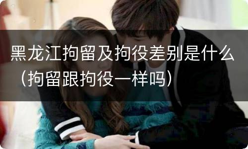 黑龙江拘留及拘役差别是什么（拘留跟拘役一样吗）
