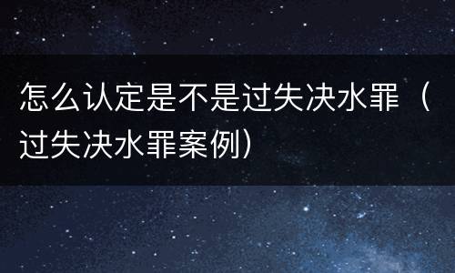 怎么认定是不是过失决水罪（过失决水罪案例）