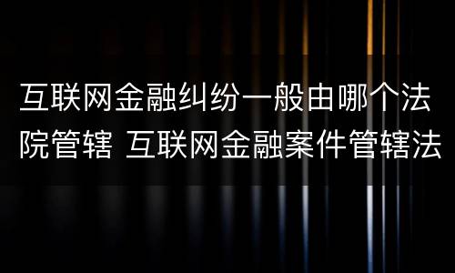 互联网金融纠纷一般由哪个法院管辖 互联网金融案件管辖法院