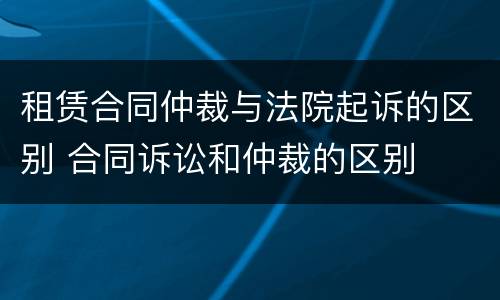 租赁合同仲裁与法院起诉的区别 合同诉讼和仲裁的区别