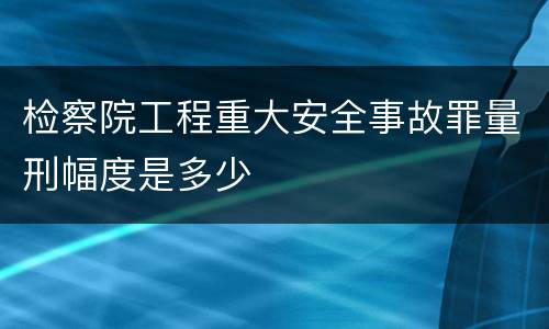 检察院工程重大安全事故罪量刑幅度是多少