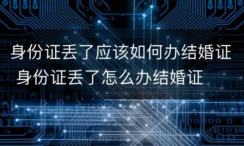 身份证丢了应该如何办结婚证 身份证丢了怎么办结婚证