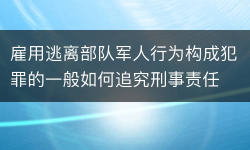 雇用逃离部队军人行为构成犯罪的一般如何追究刑事责任