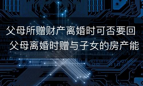 父母所赠财产离婚时可否要回 父母离婚时赠与子女的房产能要回吗