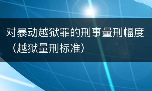 对暴动越狱罪的刑事量刑幅度（越狱量刑标准）