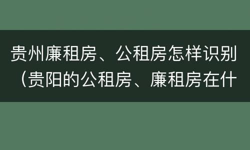 贵州廉租房、公租房怎样识别（贵阳的公租房、廉租房在什么地方?）