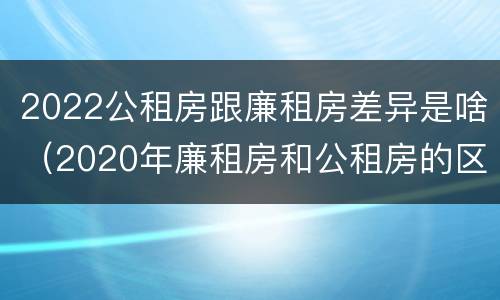 2022公租房跟廉租房差异是啥（2020年廉租房和公租房的区别）
