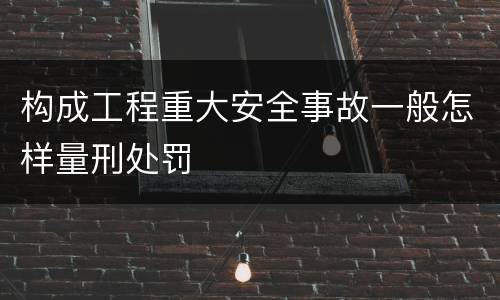 构成工程重大安全事故一般怎样量刑处罚