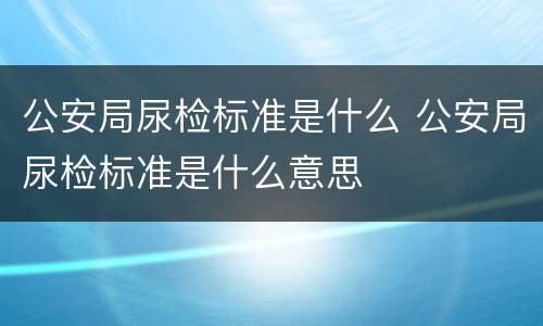 公安局尿检标准是什么 公安局尿检标准是什么意思