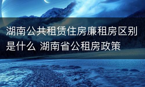 湖南公共租赁住房廉租房区别是什么 湖南省公租房政策