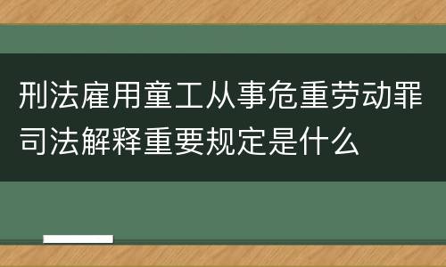 刑法雇用童工从事危重劳动罪司法解释重要规定是什么