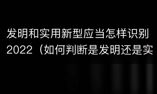 发明和实用新型应当怎样识别2022（如何判断是发明还是实用新型）