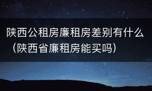 陕西公租房廉租房差别有什么（陕西省廉租房能买吗）