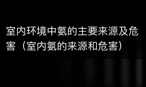 室内环境中氨的主要来源及危害（室内氨的来源和危害）