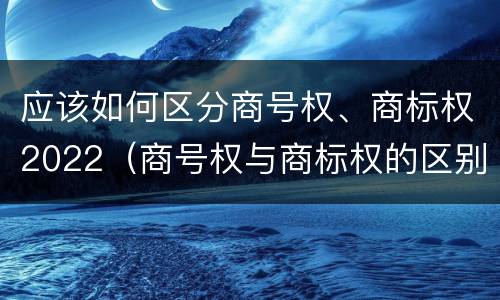 应该如何区分商号权、商标权2022（商号权与商标权的区别）