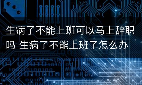 生病了不能上班可以马上辞职吗 生病了不能上班了怎么办