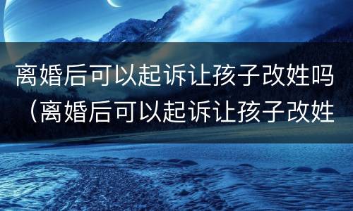 离婚后可以起诉让孩子改姓吗（离婚后可以起诉让孩子改姓吗知乎）