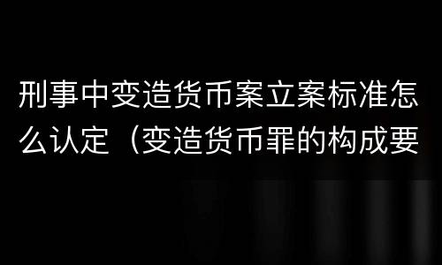 刑事中变造货币案立案标准怎么认定（变造货币罪的构成要件）