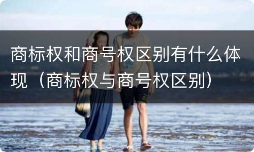 商标权和商号权区别有什么体现（商标权与商号权区别）