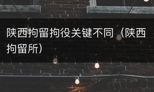 陕西拘留拘役关键不同（陕西拘留所）