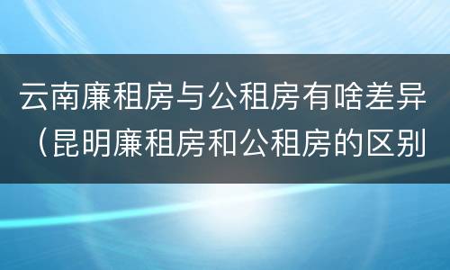 云南廉租房与公租房有啥差异（昆明廉租房和公租房的区别）