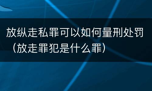 放纵走私罪可以如何量刑处罚（放走罪犯是什么罪）