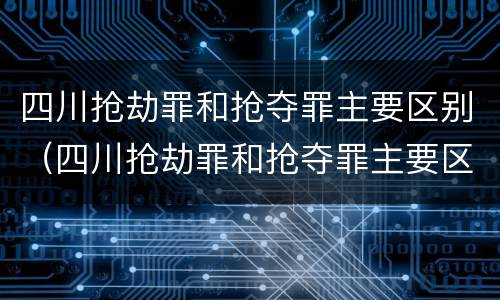四川抢劫罪和抢夺罪主要区别（四川抢劫罪和抢夺罪主要区别在于）