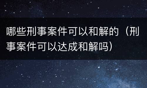 哪些刑事案件可以和解的（刑事案件可以达成和解吗）