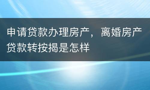 申请贷款办理房产，离婚房产贷款转按揭是怎样