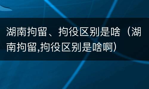 湖南拘留、拘役区别是啥（湖南拘留,拘役区别是啥啊）