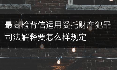 最高检背信运用受托财产犯罪司法解释要怎么样规定