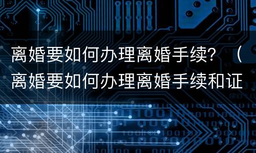 离婚要如何办理离婚手续？（离婚要如何办理离婚手续和证件）