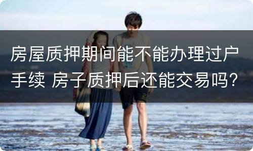 房屋质押期间能不能办理过户手续 房子质押后还能交易吗?