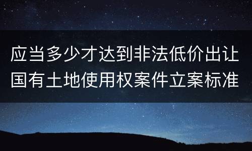 应当多少才达到非法低价出让国有土地使用权案件立案标准