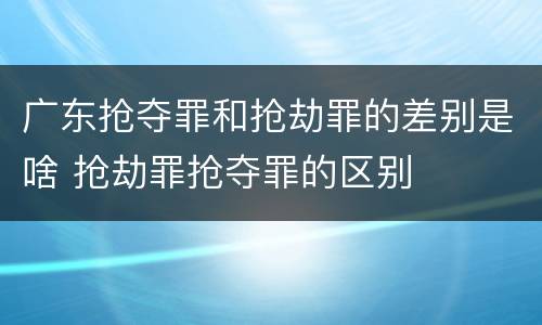 广东抢夺罪和抢劫罪的差别是啥 抢劫罪抢夺罪的区别