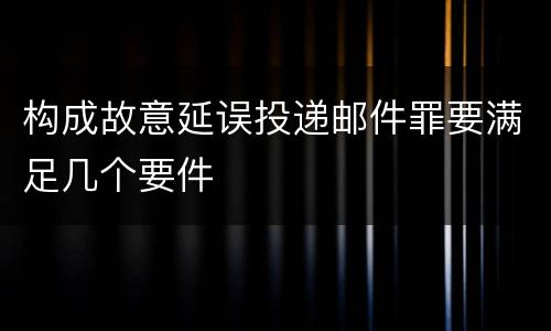 构成故意延误投递邮件罪要满足几个要件