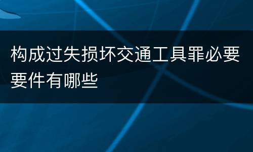 构成过失损坏交通工具罪必要要件有哪些