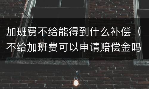 加班费不给能得到什么补偿（不给加班费可以申请赔偿金吗）