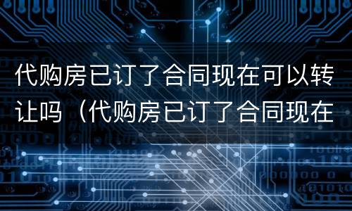 代购房已订了合同现在可以转让吗（代购房已订了合同现在可以转让吗怎么办）