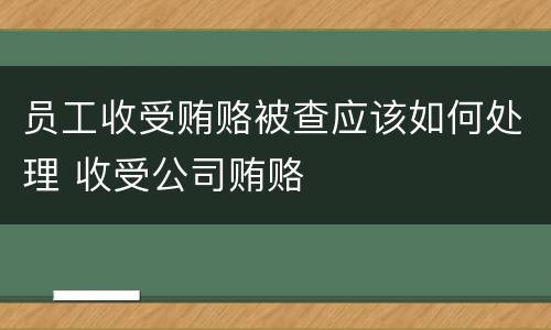 员工收受贿赂被查应该如何处理 收受公司贿赂