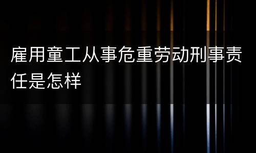 雇用童工从事危重劳动刑事责任是怎样