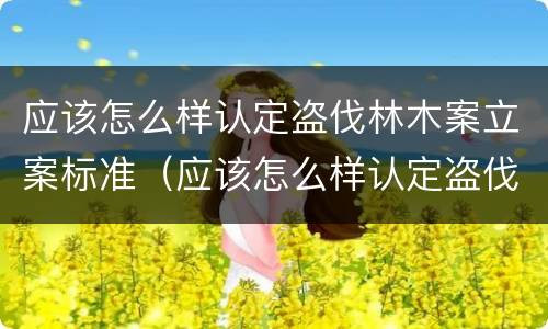 应该怎么样认定盗伐林木案立案标准（应该怎么样认定盗伐林木案立案标准呢）