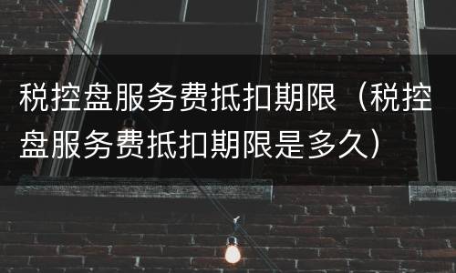 税控盘服务费抵扣期限（税控盘服务费抵扣期限是多久）